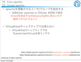 netmark.jp all rights reserved
78 User apache
79 Group apache
 apacheを稼働させるユーザ/グループを指定する
 名前(User apache) or ID(User #999)で指定
 ※rootを指定するのはsecurity的に危ないので
  極めてからにすること
 VirtualHostディレクティブでは使えない
 VirtualHostディレクティブでは
  SuexecUserGroupを使うノデス
http://httpd.apache.org/docs/2.2/en/mod/mpm_common.html#user
http://httpd.apache.org/docs/2.2/en/mod/mpm_common.html#group
2010年11月2日火曜日
 