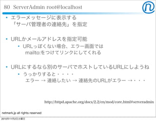 netmark.jp all rights reserved
80 ServerAdmin root@localhost
 エラーメッセージに表示する
「サーバ管理者の連絡先」を指定
 URLかメールアドレスを指定可能
 URLっぽくない場合、エラー画面では
  mailto:をつけてリンクにしてくれる
 URLにするなら別のサーバでホストしているURLにしようね
 うっかりすると・・・・
  エラー → 連絡したい → 連絡先のURLがエラー →・・・
http://httpd.apache.org/docs/2.2/en/mod/core.html#serveradmin
2010年11月2日火曜日
 