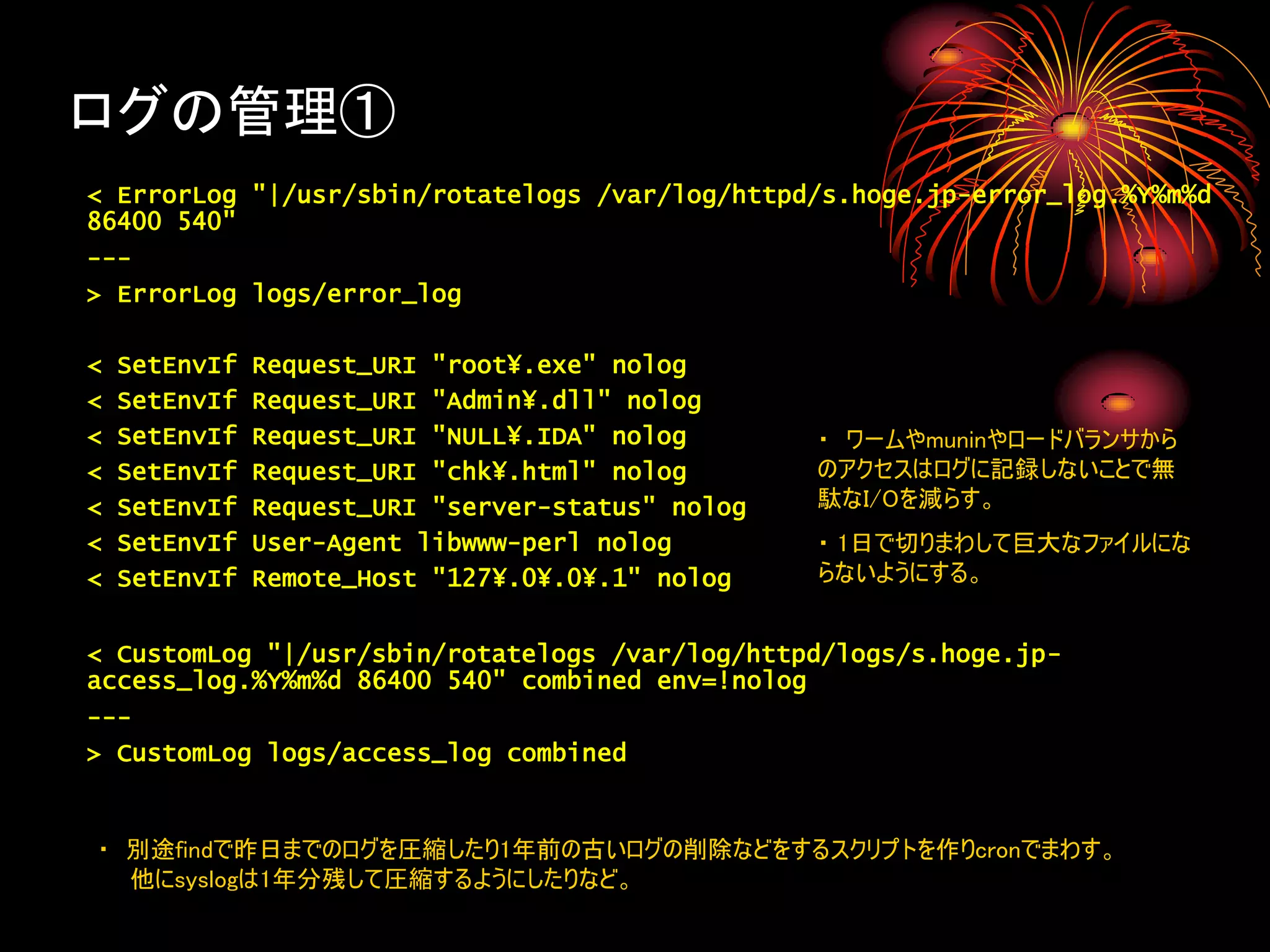 ログの管理①
< ErrorLog "|/usr/sbin/rotatelogs /var/log/httpd/s.hoge.jp-error_log.%Y%m%d
86400 540"
---
> ErrorLog logs/error_log

<   SetEnvIf   Request_URI "root¥.exe" nolog
<   SetEnvIf   Request_URI "Admin¥.dll" nolog
<   SetEnvIf   Request_URI "NULL¥.IDA" nolog       ・ ワームやmuninやロードバランサから
<   SetEnvIf   Request_URI "chk¥.html" nolog       のアクセスはログに記録しないことで無
<   SetEnvIf   Request_URI "server-status" nolog   駄なI/Oを減らす。
<   SetEnvIf   User-Agent libwww-perl nolog        ・ 1日で切りまわして巨大なファイルにな
<   SetEnvIf   Remote_Host "127¥.0¥.0¥.1" nolog    らないようにする。


< CustomLog "|/usr/sbin/rotatelogs /var/log/httpd/logs/s.hoge.jp-
access_log.%Y%m%d 86400 540" combined env=!nolog
---
> CustomLog logs/access_log combined


・ 別途findで昨日までのログを圧縮したり1年前の古いログの削除などをするスクリプトを作りcronでまわす。
  他にsyslogは1年分残して圧縮するようにしたりなど。
 