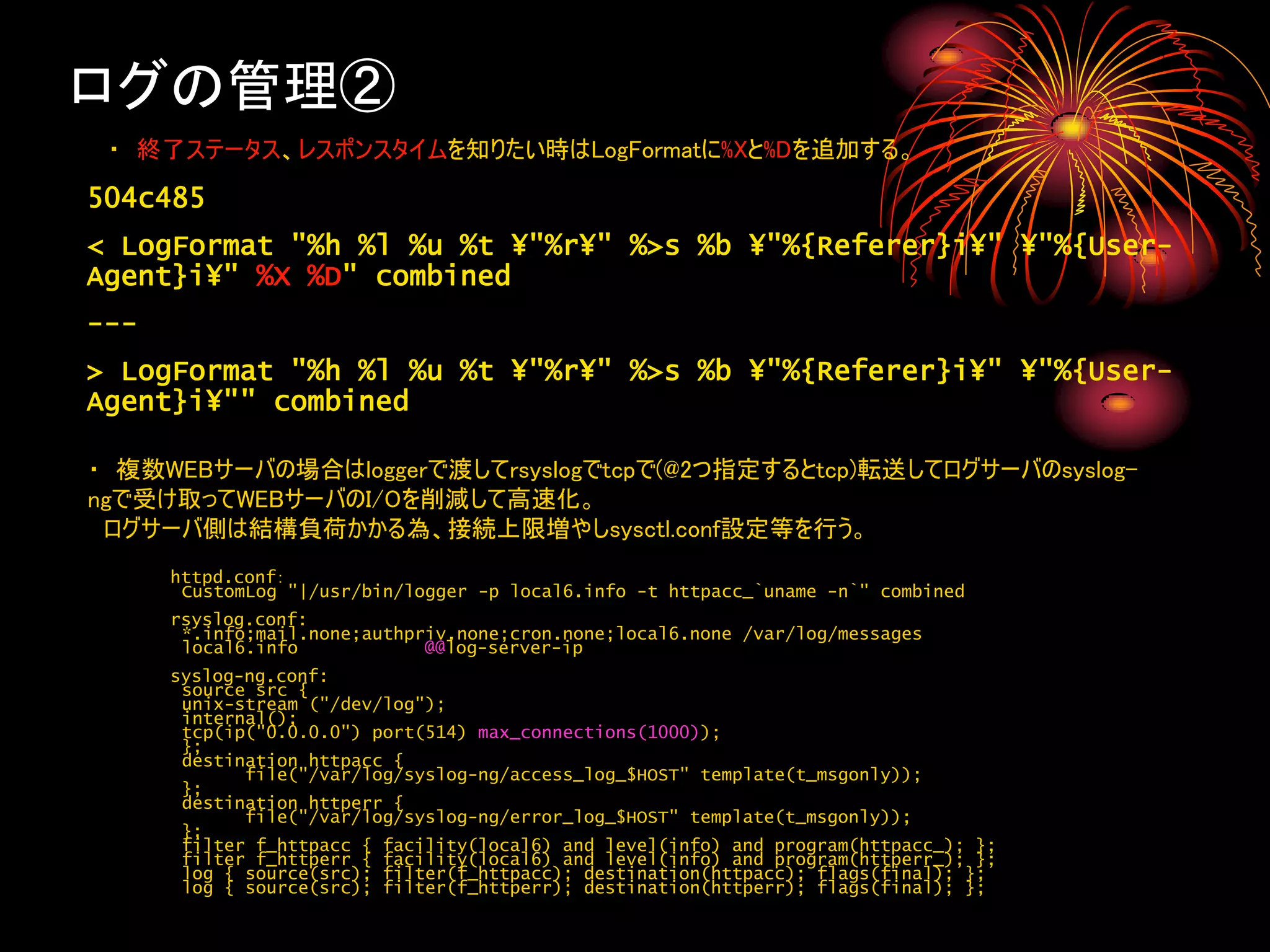 ログの管理②
 ・ 終了ステータス、レスポンスタイムを知りたい時はLogFormatに%Xと%Dを追加する。
504c485
< LogFormat "%h %l %u %t ¥"%r¥" %>s %b ¥"%{Referer}i¥" ¥"%{User-
Agent}i¥" %X %D" combined
---
> LogFormat "%h %l %u %t ¥"%r¥" %>s %b ¥"%{Referer}i¥" ¥"%{User-
Agent}i¥"" combined

・ 複数WEBサーバの場合はloggerで渡してrsyslogでtcpで(@2つ指定するとtcp)転送してログサーバのsyslog-
ngで受け取ってWEBサーバのI/Oを削減して高速化。
 ログサーバ側は結構負荷かかる為、接続上限増やしsysctl.conf設定等を行う。
      httpd.conf：
       CustomLog "|/usr/bin/logger -p local6.info -t httpacc_`uname -n`" combined
      rsyslog.conf:
       *.info;mail.none;authpriv.none;cron.none;local6.none /var/log/messages
       local6.info            @@log-server-ip
      syslog-ng.conf:
       source src {
       unix-stream ("/dev/log");
       internal();
       tcp(ip("0.0.0.0") port(514) max_connections(1000));
       };
       destination httpacc {
             file("/var/log/syslog-ng/access_log_$HOST" template(t_msgonly));
       };
       destination httperr {
             file("/var/log/syslog-ng/error_log_$HOST" template(t_msgonly));
       };
       filter f_httpacc { facility(local6) and level(info) and program(httpacc_); };
       filter f_httperr { facility(local6) and level(info) and program(httperr_); };
       log { source(src); filter(f_httpacc); destination(httpacc); flags(final); };
       log { source(src); filter(f_httperr); destination(httperr); flags(final); };
 