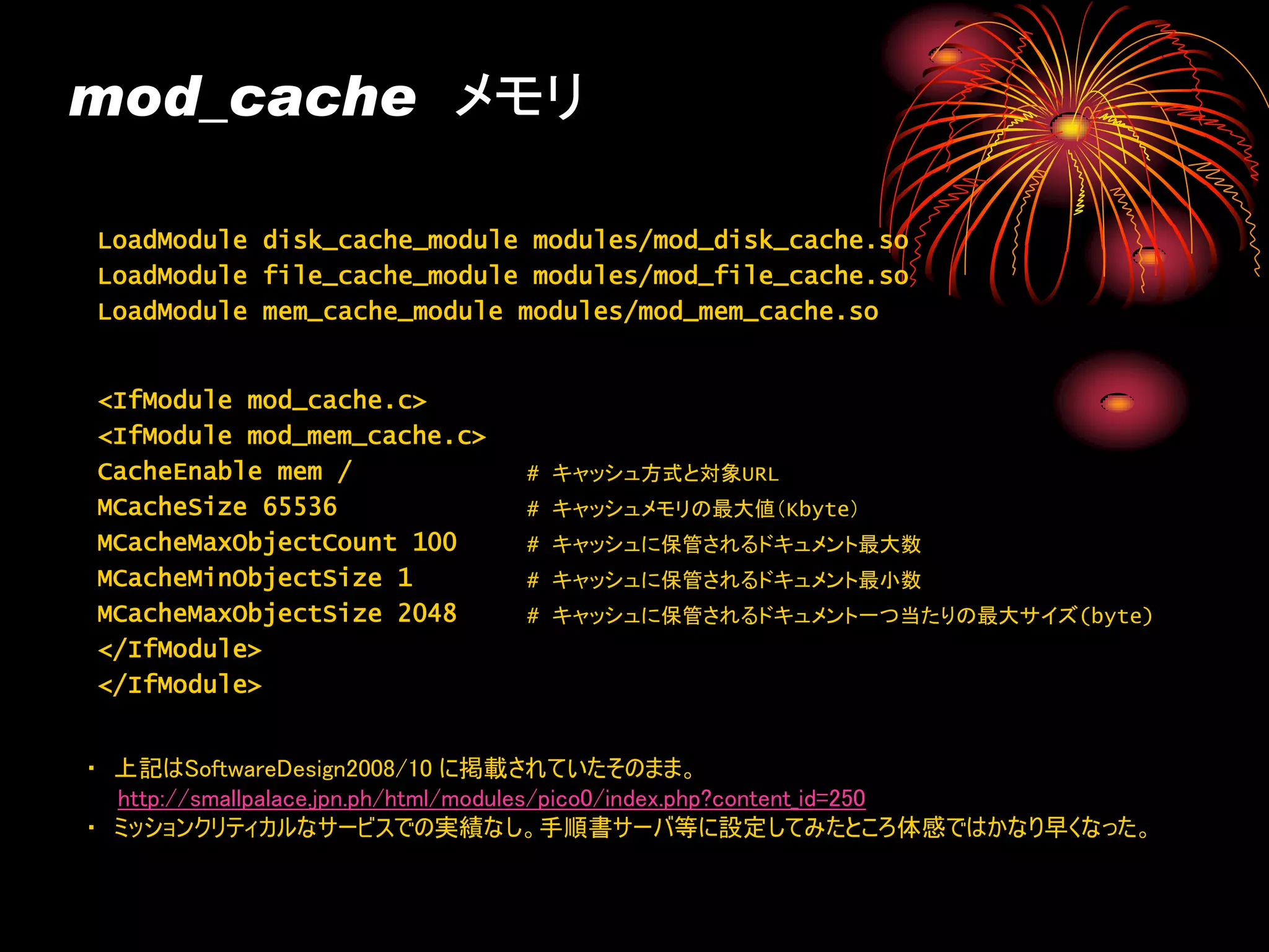 mod_cache メモリ

LoadModule disk_cache_module modules/mod_disk_cache.so
LoadModule file_cache_module modules/mod_file_cache.so
LoadModule mem_cache_module modules/mod_mem_cache.so


<IfModule mod_cache.c>
<IfModule mod_mem_cache.c>
CacheEnable mem /            # キャッシュ方式と対象URL
MCacheSize 65536             # キャッシュメモリの最大値（Kbyte）
MCacheMaxObjectCount 100     # キャッシュに保管されるドキュメント最大数
MCacheMinObjectSize 1        # キャッシュに保管されるドキュメント最小数
MCacheMaxObjectSize 2048     # キャッシュに保管されるドキュメント一つ当たりの最大サイズ(byte)
</IfModule>
</IfModule>


・ 上記はSoftwareDesign2008/10 に掲載されていたそのまま。
  http://smallpalace.jpn.ph/html/modules/pico0/index.php?content_id=250
・ ミッションクリティカルなサービスでの実績なし。手順書サーバ等に設定してみたところ体感ではかなり早くなった。
 