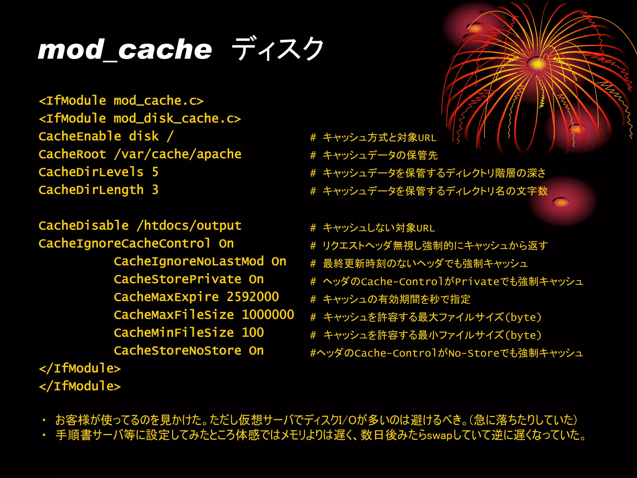 mod_cache ディスク
<IfModule mod_cache.c>
<IfModule mod_disk_cache.c>
CacheEnable disk /                   # キャッシュ方式と対象URL
CacheRoot /var/cache/apache          # キャッシュデータの保管先
CacheDirLevels 5                     # キャッシュデータを保管するディレクトリ階層の深さ
CacheDirLength 3                     # キャッシュデータを保管するディレクトリ名の文字数


CacheDisable /htdocs/output          # キャッシュしない対象URL
CacheIgnoreCacheControl On           # リクエストヘッダ無視し強制的にキャッシュから返す
          CacheIgnoreNoLastMod On    # 最終更新時刻のないヘッダでも強制キャッシュ
          CacheStorePrivate On       # ヘッダのCache-ControlがPrivateでも強制キャッシュ
          CacheMaxExpire 2592000     # キャッシュの有効期間を秒で指定
          CacheMaxFileSize 1000000   # キャッシュを許容する最大ファイルサイズ(byte)
          CacheMinFileSize 100       # キャッシュを許容する最小ファイルサイズ(byte)
          CacheStoreNoStore On       #ヘッダのCache-ControlがNo-Storeでも強制キャッシュ
</IfModule>
</IfModule>

・ お客様が使ってるのを見かけた。ただし仮想サーバでディスクI/Oが多いのは避けるべき。(急に落ちたりしていた)
・ 手順書サーバ等に設定してみたところ体感ではメモリよりは遅く、数日後みたらswapしていて逆に遅くなっていた。
 
