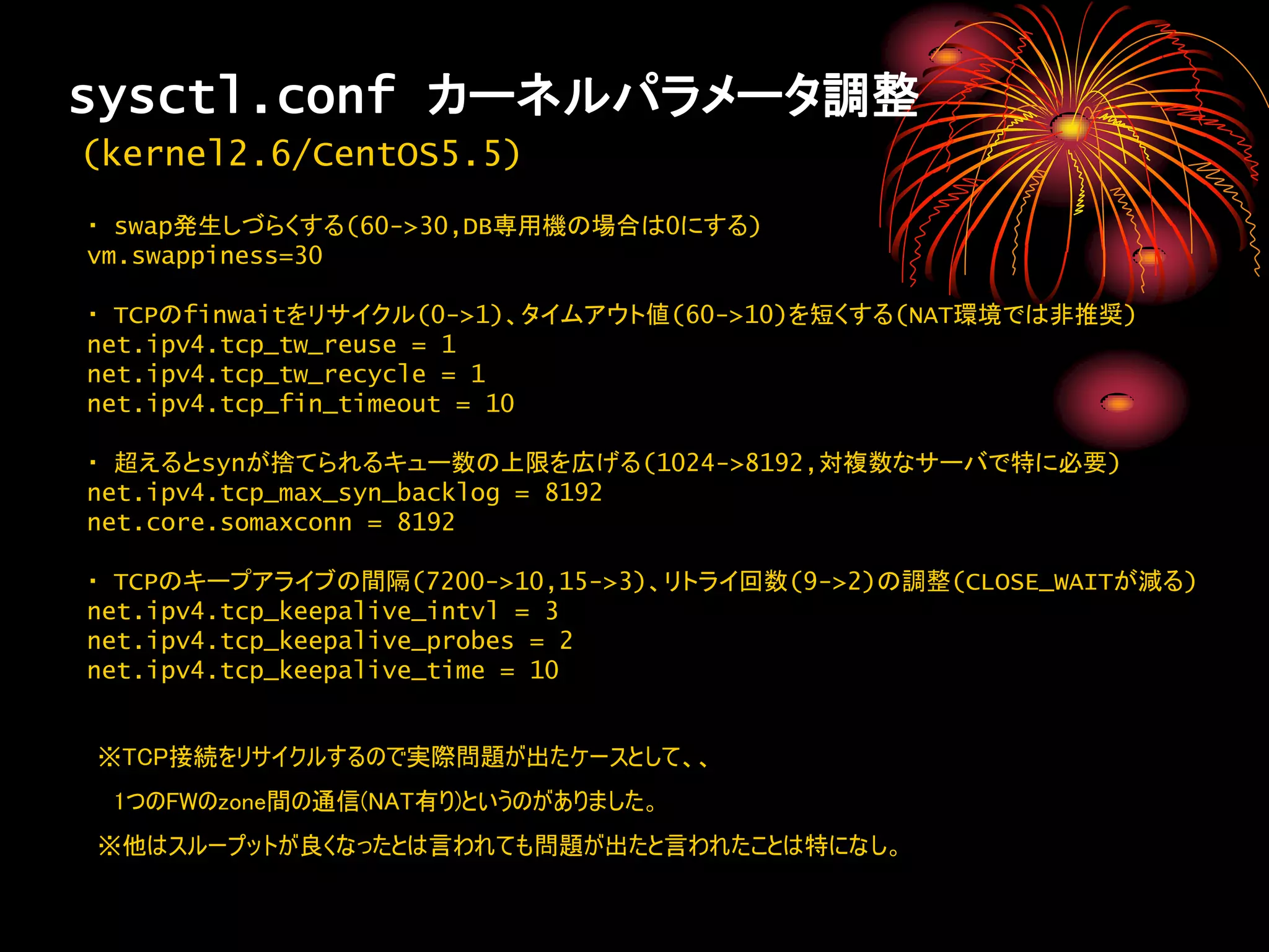 sysctl.conf カーネルパラメータ調整
(kernel2.6/CentOS5.5)
・ swap発生しづらくする(60->30,DB専用機の場合は0にする)
vm.swappiness=30

・ TCPのfinwaitをリサイクル(0->1)、タイムアウト値(60->10)を短くする(NAT環境では非推奨)
net.ipv4.tcp_tw_reuse = 1
net.ipv4.tcp_tw_recycle = 1
net.ipv4.tcp_fin_timeout = 10

・ 超えるとsynが捨てられるキュー数の上限を広げる(1024->8192,対複数なサーバで特に必要)
net.ipv4.tcp_max_syn_backlog = 8192
net.core.somaxconn = 8192

・ TCPのキープアライブの間隔(7200->10,15->3)、リトライ回数(9->2)の調整(CLOSE_WAITが減る)
net.ipv4.tcp_keepalive_intvl = 3
net.ipv4.tcp_keepalive_probes = 2
net.ipv4.tcp_keepalive_time = 10


※TCP接続をリサイクルするので実際問題が出たケースとして、、
 1つのFWのzone間の通信(NAT有り)というのがありました。
※他はスループットが良くなったとは言われても問題が出たと言われたことは特になし。
 