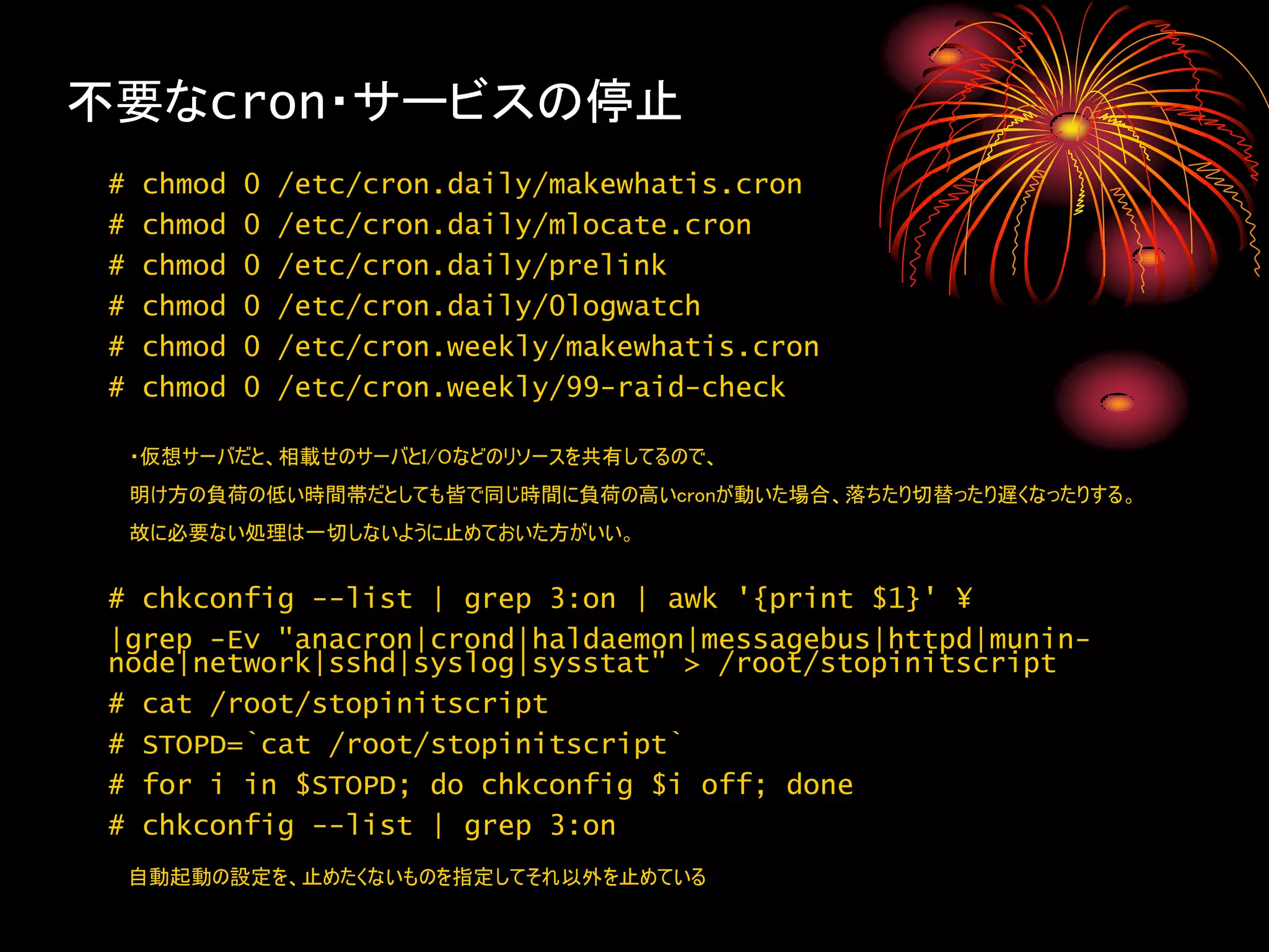 不要なcron・サービスの停止
 #   chmod   0   /etc/cron.daily/makewhatis.cron
 #   chmod   0   /etc/cron.daily/mlocate.cron
 #   chmod   0   /etc/cron.daily/prelink
 #   chmod   0   /etc/cron.daily/0logwatch
 #   chmod   0   /etc/cron.weekly/makewhatis.cron
 #   chmod   0   /etc/cron.weekly/99-raid-check

     ・仮想サーバだと、相載せのサーバとI/Oなどのリソースを共有してるので、
     明け方の負荷の低い時間帯だとしても皆で同じ時間に負荷の高いcronが動いた場合、落ちたり切替ったり遅くなったりする。
     故に必要ない処理は一切しないように止めておいた方がいい。


 # chkconfig --list | grep 3:on | awk '{print $1}' ¥
 |grep -Ev "anacron|crond|haldaemon|messagebus|httpd|munin-
 node|network|sshd|syslog|sysstat" > /root/stopinitscript
 # cat /root/stopinitscript
 # STOPD=`cat /root/stopinitscript`
 # for i in $STOPD; do chkconfig $i off; done
 # chkconfig --list | grep 3:on
     自動起動の設定を、止めたくないものを指定してそれ以外を止めている
 