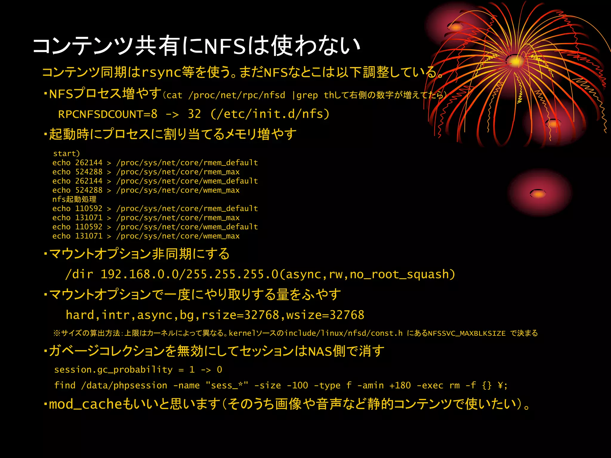 コンテンツ共有にNFSは使わない
コンテンツ同期はrsync等を使う。まだNFSなとこは以下調整している。
・NFSプロセス増やす（cat                   /proc/net/rpc/nfsd |grep thして右側の数字が増えてたら）

  RPCNFSDCOUNT=8 -> 32 (/etc/init.d/nfs)
・起動時にプロセスに割り当てるメモリ増やす
 start)
 echo 262144   >   /proc/sys/net/core/rmem_default
 echo 524288   >   /proc/sys/net/core/rmem_max
 echo 262144   >   /proc/sys/net/core/wmem_default
 echo 524288   >   /proc/sys/net/core/wmem_max
 nfs起動処理
 echo 110592   >   /proc/sys/net/core/rmem_default
 echo 131071   >   /proc/sys/net/core/rmem_max
 echo 110592   >   /proc/sys/net/core/wmem_default
 echo 131071   >   /proc/sys/net/core/wmem_max

・マウントオプション非同期にする
   /dir 192.168.0.0/255.255.255.0(async,rw,no_root_squash)
・マウントオプションで一度にやり取りする量をふやす
   hard,intr,async,bg,rsize=32768,wsize=32768
 ※サイズの算出方法：上限はカーネルによって異なる。kernelソースのinclude/linux/nfsd/const.h にあるNFSSVC_MAXBLKSIZE で決まる

・ガベージコレクションを無効にしてセッションはNAS側で消す
 session.gc_probability = 1 -> 0
 find /data/phpsession -name "sess_*" -size -100 -type f -amin +180 -exec rm -f {} ¥;

・mod_cacheもいいと思います（そのうち画像や音声など静的コンテンツで使いたい）。
 