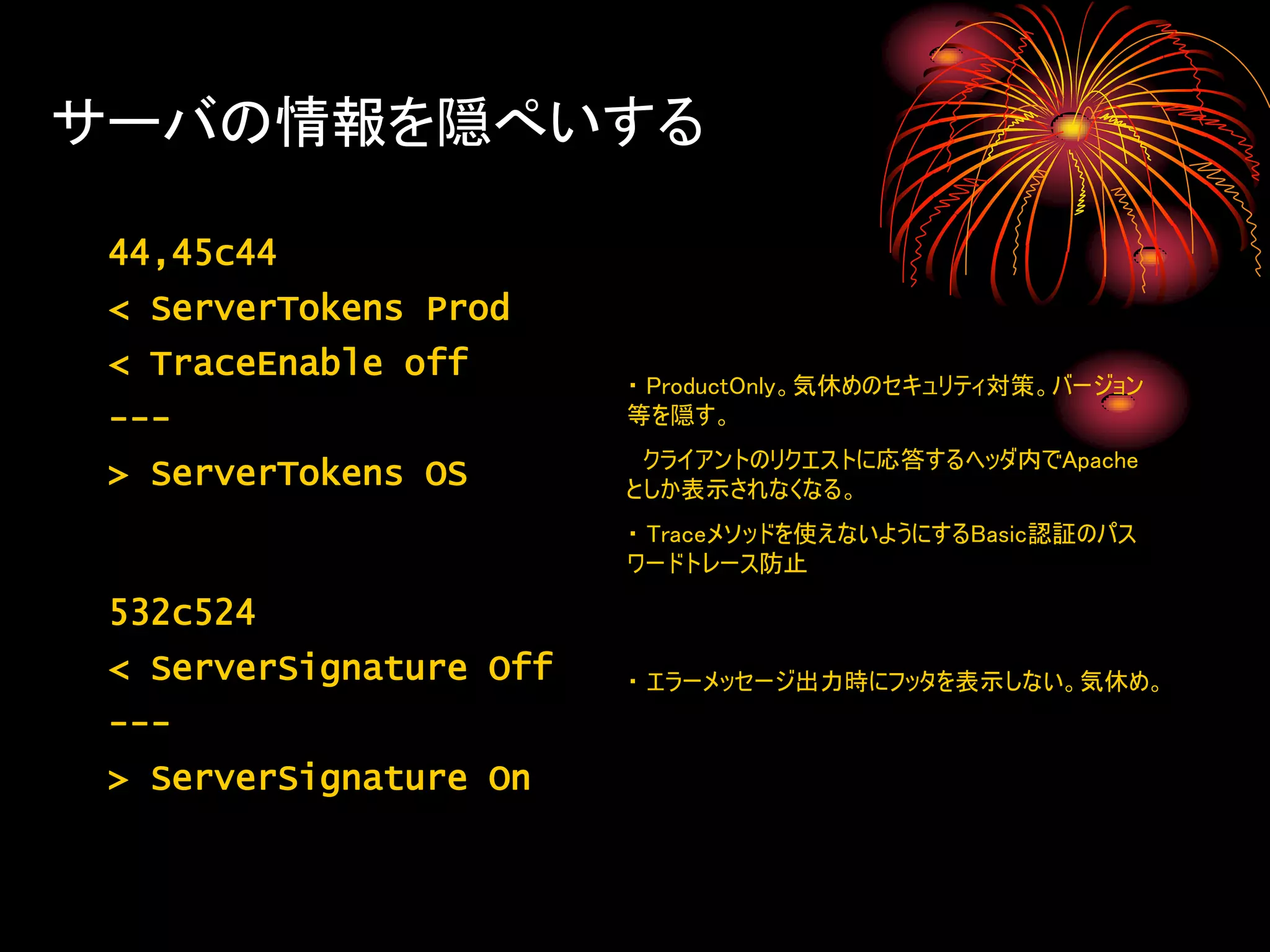 サーバの情報を隠ぺいする

 44,45c44
 < ServerTokens Prod
 < TraceEnable off
                         ・ ProductOnly。気休めのセキュリティ対策。バージョン
 ---                     等を隠す。
                          クライアントのリクエストに応答するヘッダ内でApache
 > ServerTokens OS       としか表示されなくなる。
                         ・ Traceメソッドを使えないようにするBasic認証のパス
                         ワードトレース防止

 532c524
 < ServerSignature Off   ・ エラーメッセージ出力時にフッタを表示しない。気休め。
 ---
 > ServerSignature On
 