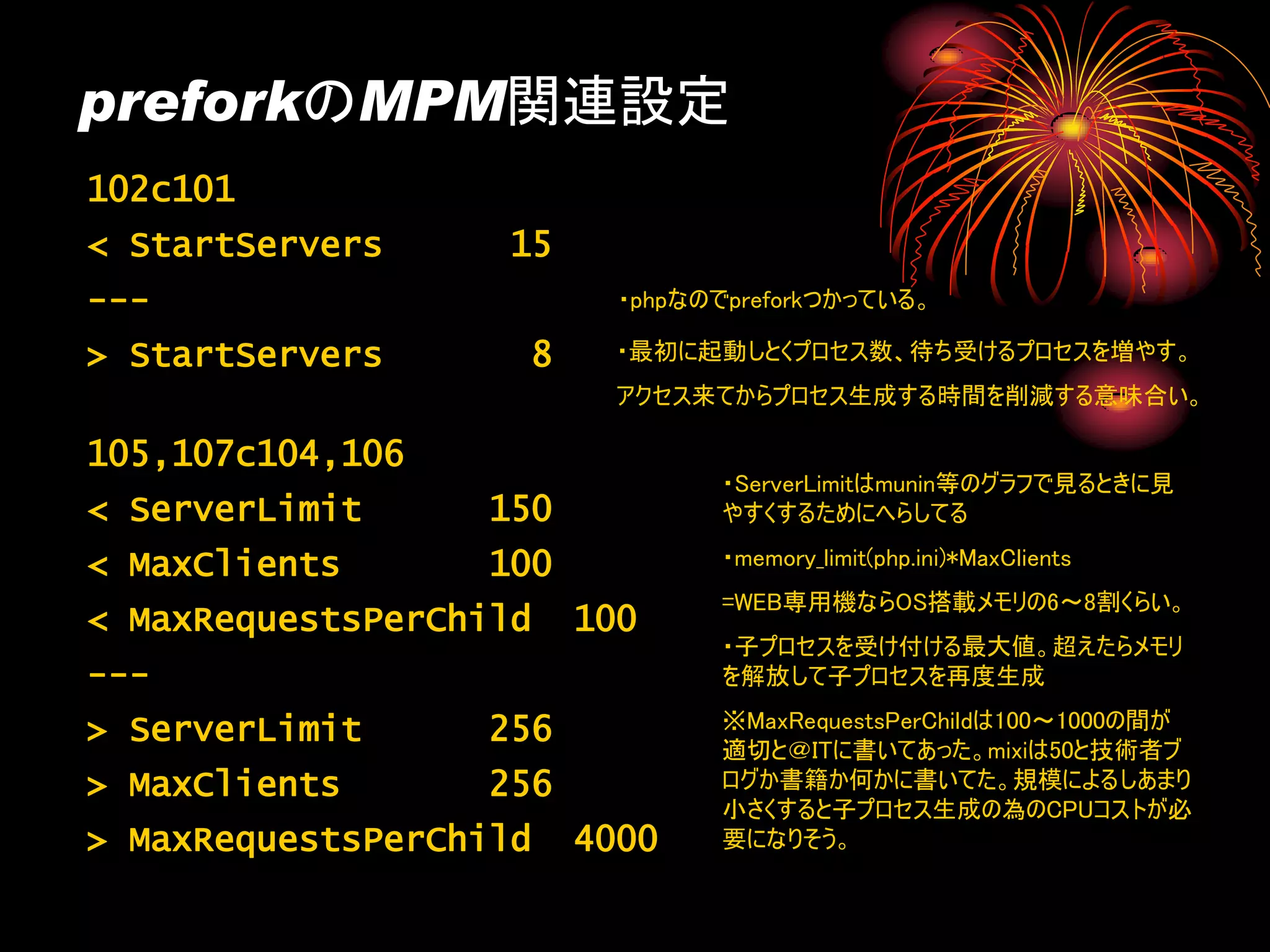 preforkのMPM関連設定
102c101
< StartServers     15
---                       ・phpなのでpreforkつかっている。

> StartServers      8     ・最初に起動しとくプロセス数、待ち受けるプロセスを増やす。
                          アクセス来てからプロセス生成する時間を削減する意味合い。

105,107c104,106
                                ・ServerLimitはmunin等のグラフで見るときに見
< ServerLimit     150           やすくするためにへらしてる

< MaxClients      100           ・memory_limit(php.ini)*MaxClients
                                =WEB専用機ならOS搭載メモリの6～8割くらい。
< MaxRequestsPerChild   100
                                ・子プロセスを受け付ける最大値。超えたらメモリ
---                             を解放して子プロセスを再度生成

> ServerLimit     256           ※MaxRequestsPerChildは100～1000の間が
                                適切と＠ITに書いてあった。mixiは50と技術者ブ
> MaxClients      256           ログか書籍か何かに書いてた。規模によるしあまり
                                小さくすると子プロセス生成の為のCPUコストが必
> MaxRequestsPerChild   4000    要になりそう。
 