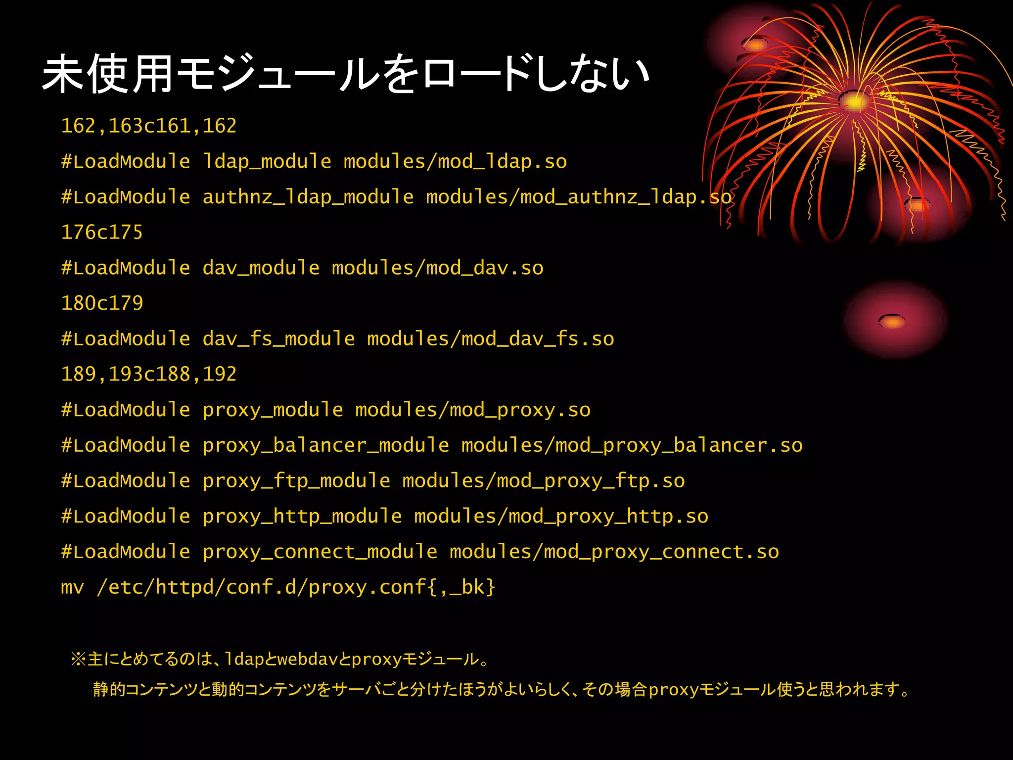 未使用モジュールをロードしない
162,163c161,162
#LoadModule ldap_module modules/mod_ldap.so
#LoadModule authnz_ldap_module modules/mod_authnz_ldap.so
176c175
#LoadModule dav_module modules/mod_dav.so
180c179
#LoadModule dav_fs_module modules/mod_dav_fs.so
189,193c188,192
#LoadModule proxy_module modules/mod_proxy.so
#LoadModule proxy_balancer_module modules/mod_proxy_balancer.so
#LoadModule proxy_ftp_module modules/mod_proxy_ftp.so
#LoadModule proxy_http_module modules/mod_proxy_http.so
#LoadModule proxy_connect_module modules/mod_proxy_connect.so
mv /etc/httpd/conf.d/proxy.conf{,_bk}


※主にとめてるのは、ldapとwebdavとproxyモジュール。
  静的コンテンツと動的コンテンツをサーバごと分けたほうがよいらしく、その場合proxyモジュール使うと思われます。
 