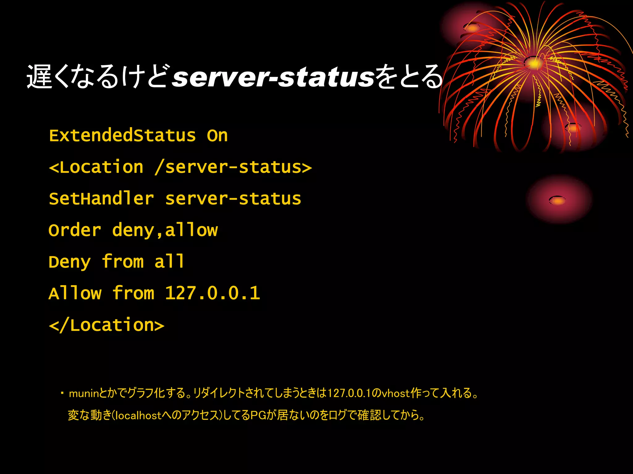 遅くなるけどserver-statusをとる
 ExtendedStatus On
 <Location /server-status>
 SetHandler server-status
 Order deny,allow
 Deny from all
 Allow from 127.0.0.1
 </Location>


  ・ muninとかでグラフ化する。リダイレクトされてしまうときは127.0.0.1のvhost作って入れる。
   変な動き(localhostへのアクセス)してるPGが居ないのをログで確認してから。
 