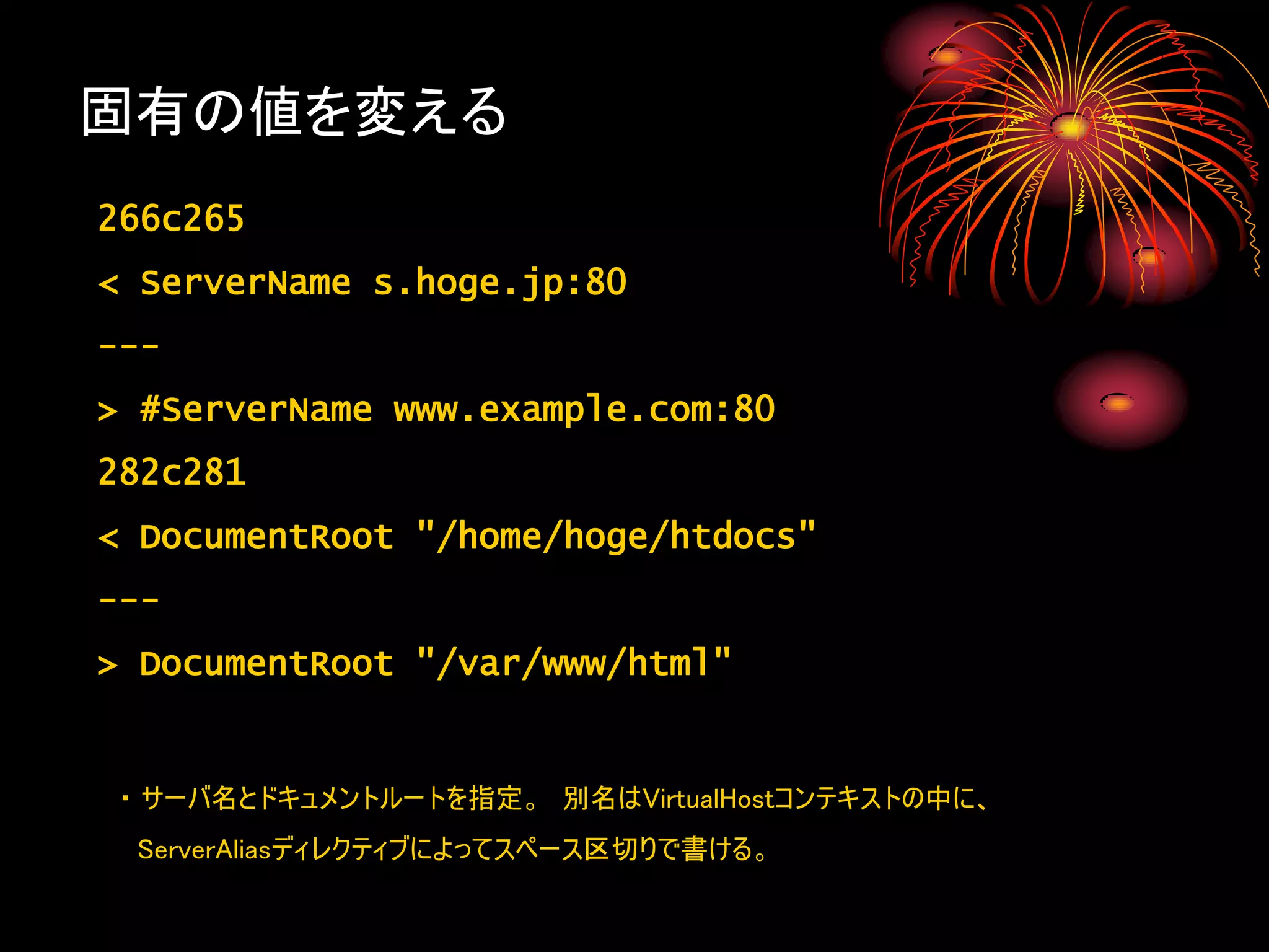 固有の値を変える
266c265
< ServerName s.hoge.jp:80
---
> #ServerName www.example.com:80
282c281
< DocumentRoot "/home/hoge/htdocs"
---
> DocumentRoot "/var/www/html"


・ サーバ名とドキュメントルートを指定。 別名はVirtualHostコンテキストの中に、
 ServerAliasディレクティブによってスペース区切りで書ける。
 