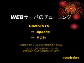 WEBサーバのチューニング
     CONTENTS
      ⇒ Apache
      ⇒ その他

 ※普段のデフォルトからの変更内容とその他。
    もっとこうしたほうがいいという
  ご意見ありましたらぜひ伺いたいです！


                       @smallpalace
 