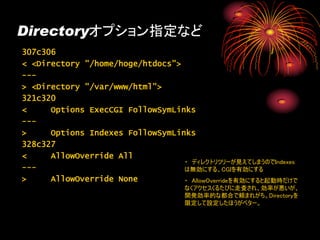 Directoryオプション指定など
307c306
< <Directory "/home/hoge/htdocs">
---
> <Directory "/var/www/html">
321c320
<     Options ExecCGI FollowSymLinks
---
>     Options Indexes FollowSymLinks
328c327
<     AllowOverride All
                                  ・ ディレクトリツリーが見えてしまうのでIndexes
---                               は無効にする、CGIを有効にする
>     AllowOverride None          ・ AllowOverrideを有効にすると起動時だけで
                                    なくアクセスくるたびに走査され、効率が悪いが、
                                    開発効率的な都合で頼まれがち。Directoryを
                                    限定して設定したほうがベター。
 