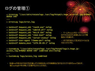 ログの管理①
< ErrorLog "|/usr/sbin/rotatelogs /var/log/httpd/s.hoge.jp-error_log.%Y%m%d
86400 540"
---
> ErrorLog logs/error_log

<   SetEnvIf   Request_URI "root¥.exe" nolog
<   SetEnvIf   Request_URI "Admin¥.dll" nolog
<   SetEnvIf   Request_URI "NULL¥.IDA" nolog       ・ ワームやmuninやロードバランサから
<   SetEnvIf   Request_URI "chk¥.html" nolog       のアクセスはログに記録しないことで無
<   SetEnvIf   Request_URI "server-status" nolog   駄なI/Oを減らす。
<   SetEnvIf   User-Agent libwww-perl nolog        ・ 1日で切りまわして巨大なファイルにな
<   SetEnvIf   Remote_Host "127¥.0¥.0¥.1" nolog    らないようにする。


< CustomLog "|/usr/sbin/rotatelogs /var/log/httpd/logs/s.hoge.jp-
access_log.%Y%m%d 86400 540" combined env=!nolog
---
> CustomLog logs/access_log combined


・ 別途findで昨日までのログを圧縮したり1年前の古いログの削除などをするスクリプトを作りcronでまわす。
  他にsyslogは1年分残して圧縮するようにしたりなど。
 
