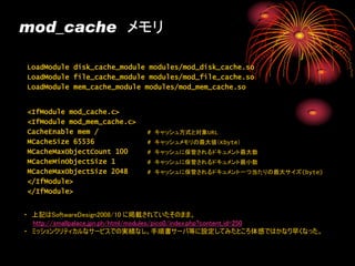 mod_cache メモリ

LoadModule disk_cache_module modules/mod_disk_cache.so
LoadModule file_cache_module modules/mod_file_cache.so
LoadModule mem_cache_module modules/mod_mem_cache.so


<IfModule mod_cache.c>
<IfModule mod_mem_cache.c>
CacheEnable mem /            # キャッシュ方式と対象URL
MCacheSize 65536             # キャッシュメモリの最大値（Kbyte）
MCacheMaxObjectCount 100     # キャッシュに保管されるドキュメント最大数
MCacheMinObjectSize 1        # キャッシュに保管されるドキュメント最小数
MCacheMaxObjectSize 2048     # キャッシュに保管されるドキュメント一つ当たりの最大サイズ(byte)
</IfModule>
</IfModule>


・ 上記はSoftwareDesign2008/10 に掲載されていたそのまま。
  http://smallpalace.jpn.ph/html/modules/pico0/index.php?content_id=250
・ ミッションクリティカルなサービスでの実績なし。手順書サーバ等に設定してみたところ体感ではかなり早くなった。
 