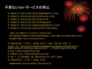 不要なcron・サービスの停止
 #   chmod   0   /etc/cron.daily/makewhatis.cron
 #   chmod   0   /etc/cron.daily/mlocate.cron
 #   chmod   0   /etc/cron.daily/prelink
 #   chmod   0   /etc/cron.daily/0logwatch
 #   chmod   0   /etc/cron.weekly/makewhatis.cron
 #   chmod   0   /etc/cron.weekly/99-raid-check

     ・仮想サーバだと、相載せのサーバとI/Oなどのリソースを共有してるので、
     明け方の負荷の低い時間帯だとしても皆で同じ時間に負荷の高いcronが動いた場合、落ちたり切替ったり遅くなったりする。
     故に必要ない処理は一切しないように止めておいた方がいい。


 # chkconfig --list | grep 3:on | awk '{print $1}' ¥
 |grep -Ev "anacron|crond|haldaemon|messagebus|httpd|munin-
 node|network|sshd|syslog|sysstat" > /root/stopinitscript
 # cat /root/stopinitscript
 # STOPD=`cat /root/stopinitscript`
 # for i in $STOPD; do chkconfig $i off; done
 # chkconfig --list | grep 3:on
     自動起動の設定を、止めたくないものを指定してそれ以外を止めている
 