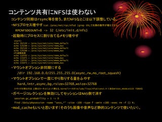 コンテンツ共有にNFSは使わない
コンテンツ同期はrsync等を使う。まだNFSなとこは以下調整している。
・NFSプロセス増やす（cat                   /proc/net/rpc/nfsd |grep thして右側の数字が増えてたら）

  RPCNFSDCOUNT=8 -> 32 (/etc/init.d/nfs)
・起動時にプロセスに割り当てるメモリ増やす
 start)
 echo 262144   >   /proc/sys/net/core/rmem_default
 echo 524288   >   /proc/sys/net/core/rmem_max
 echo 262144   >   /proc/sys/net/core/wmem_default
 echo 524288   >   /proc/sys/net/core/wmem_max
 nfs起動処理
 echo 110592   >   /proc/sys/net/core/rmem_default
 echo 131071   >   /proc/sys/net/core/rmem_max
 echo 110592   >   /proc/sys/net/core/wmem_default
 echo 131071   >   /proc/sys/net/core/wmem_max

・マウントオプション非同期にする
   /dir 192.168.0.0/255.255.255.0(async,rw,no_root_squash)
・マウントオプションで一度にやり取りする量をふやす
   hard,intr,async,bg,rsize=32768,wsize=32768
 ※サイズの算出方法：上限はカーネルによって異なる。kernelソースのinclude/linux/nfsd/const.h にあるNFSSVC_MAXBLKSIZE で決まる

・ガベージコレクションを無効にしてセッションはNAS側で消す
 session.gc_probability = 1 -> 0
 find /data/phpsession -name "sess_*" -size -100 -type f -amin +180 -exec rm -f {} ¥;

・mod_cacheもいいと思います（そのうち画像や音声など静的コンテンツで使いたい）。
 