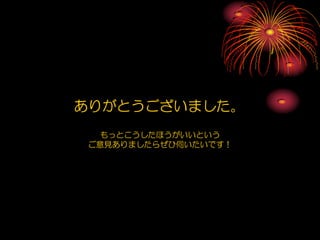 ありがとうございました。
   もっとこうしたほうがいいという
 ご意見ありましたらぜひ伺いたいです！
 