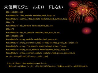 未使用モジュールをロードしない
162,163c161,162
#LoadModule ldap_module modules/mod_ldap.so
#LoadModule authnz_ldap_module modules/mod_authnz_ldap.so
176c175
#LoadModule dav_module modules/mod_dav.so
180c179
#LoadModule dav_fs_module modules/mod_dav_fs.so
189,193c188,192
#LoadModule proxy_module modules/mod_proxy.so
#LoadModule proxy_balancer_module modules/mod_proxy_balancer.so
#LoadModule proxy_ftp_module modules/mod_proxy_ftp.so
#LoadModule proxy_http_module modules/mod_proxy_http.so
#LoadModule proxy_connect_module modules/mod_proxy_connect.so
mv /etc/httpd/conf.d/proxy.conf{,_bk}


※主にとめてるのは、ldapとwebdavとproxyモジュール。
  静的コンテンツと動的コンテンツをサーバごと分けたほうがよいらしく、その場合proxyモジュール使うと思われます。
 