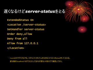 遅くなるけどserver-statusをとる
 ExtendedStatus On
 <Location /server-status>
 SetHandler server-status
 Order deny,allow
 Deny from all
 Allow from 127.0.0.1
 </Location>


  ・ muninとかでグラフ化する。リダイレクトされてしまうときは127.0.0.1のvhost作って入れる。
   変な動き(localhostへのアクセス)してるPGが居ないのをログで確認してから。
 