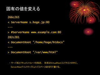 固有の値を変える
266c265
< ServerName s.hoge.jp:80
---
> #ServerName www.example.com:80
282c281
< DocumentRoot "/home/hoge/htdocs"
---
> DocumentRoot "/var/www/html"


・ サーバ名とドキュメントルートを指定。 別名はVirtualHostコンテキストの中に、
 ServerAliasディレクティブによってスペース区切りで書ける。
 