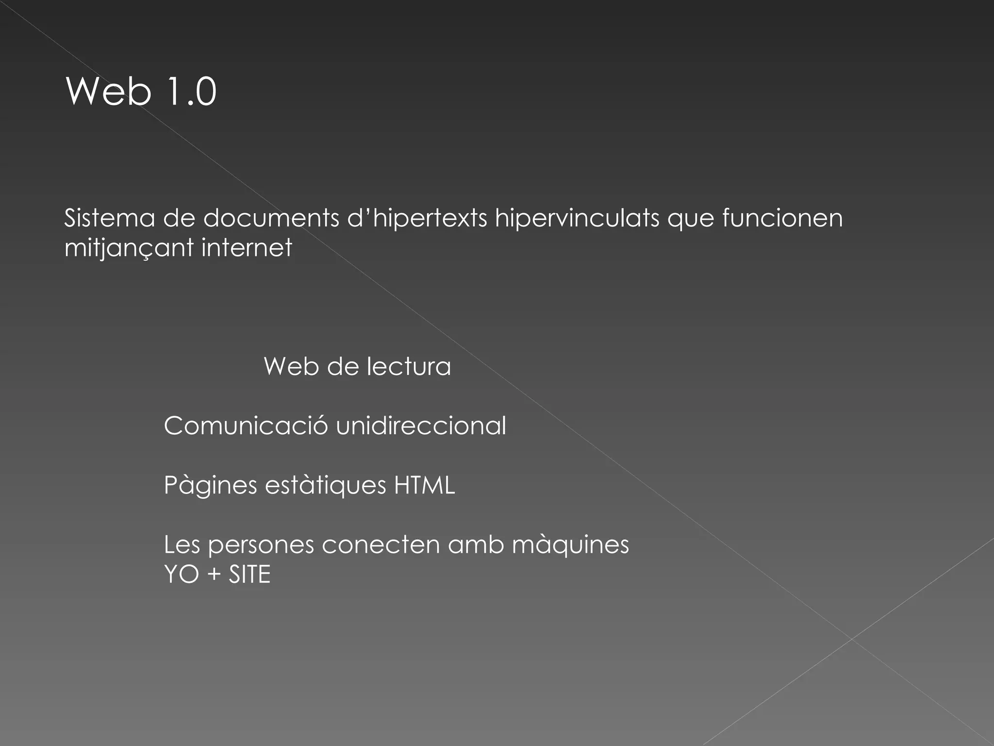 Web 1.0 Sistema de documents d’hipertexts hipervinculats que funcionen mitjançant internet Web de lectura Comunicació unidireccional Pàgines estàtiques HTML Les persones conecten amb màquines YO + SITE 