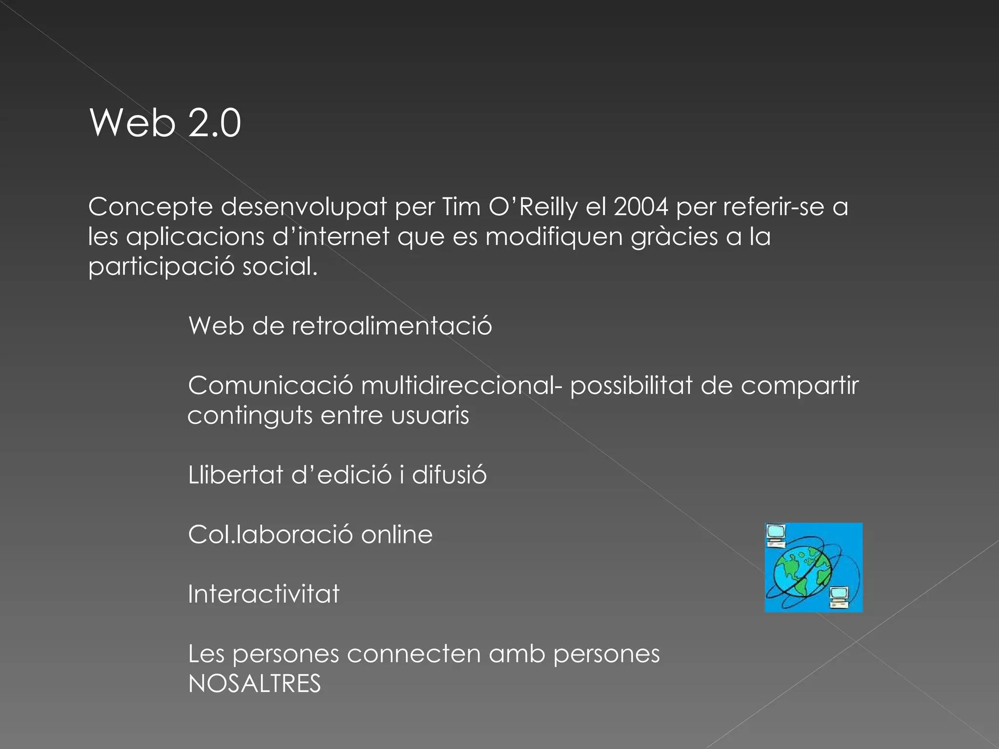 Web 2.0 Concepte desenvolupat per Tim O’Reilly el 2004 per referir-se a les aplicacions d’internet que es modifiquen gràcies a la participació social. Web de retroalimentació Comunicació multidireccional- possibilitat de compartir continguts entre usuaris Llibertat d’edició i difusió Col.laboració online Interactivitat Les persones connecten amb persones NOSALTRES 