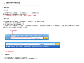 二、搜索框设计规范 1. 基础规范 文本框 a.  搜索框文本框的长度应适中，至少应提供显示 10 个中文字符的宽度 b.  搜索组件中使用的文本框必须为单行文本框 c.  文本框的长度不得少于 130 个像素  高度不得低于 18 个像素 帮助信息 a.  帮助信息一般包括三块内容：限定标签提示、标示性文字、热门关键词提示等， b. “ 限定标签提示”一般放在搜索框的上面 c. “ 热门关键词提示”一般放在搜索框下面 d. “ 标示性文字” 可设置灰色 (#cccccc) 显示，点击输入框后提示文字消失。提示文字应简明扼要，文字一般用于内容、用途、搜索范围等对用户有真正帮助的提示，”请输入关键词”这样的提示不应出现 .  搜索按钮 a.  搜索按钮一般包含图标形式和文字形式两种 b.  使用图标形式时只能使用放大镜的图标，而不能采用其他元素。 