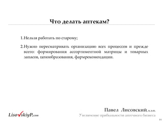 Что делать аптекам?
11
Павел&&Лисовский,&к.э.н.&
Увеличение прибыльности аптечного бизнеса
1.Нельзя#работать#по#старому;#
2.Нужно# пересматривать# организацию# всех# процессов# и# прежде#
всего:# формирования# ассортиментной# матрицы# и# товарных#
запасов,#ценообразования,#фармрекомендации.
 
