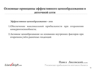 Основные принципы эффективного ценообразования в
аптечной сети
12
Павел&&Лисовский,&к.э.н.&
Увеличение прибыльности аптечного бизнеса
Эффективное&ценообразование&;&это:&
1.Обеспечение# максимальной# прибыльности# при# сохранении#
конкурентоспособности;#
2.Активное#ценообразование#на#основании#внутренних#факторов#при#
вторичном#учёте#рыночных#тенденций
 