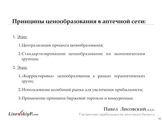 13
Павел&&Лисовский,&к.э.н.&
Увеличение прибыльности аптечного бизнеса
1.#Этап:#
1.Централизация#процесса#ценообразования;##
2.Стандартизированное# ценообразование# по# экономическим#
группам;#
2.#Этап:#
1.«Корректировка»# ценообразования# в# рамках# терапевтических#
групп;#
2.Использование#колебаний#рынка#для#увеличения#прибыльности;#
3.Применение#принципа#биржевой#торговли#и#конкуренции.
Принципы ценообразования в аптечной сети:
 