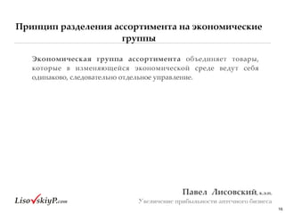 Принцип разделения ассортимента на экономические
группы
16
Павел&&Лисовский,&к.э.н.&
Увеличение прибыльности аптечного бизнеса
Экономическая& группа& ассортимента# объединяет# товары,#
которые# в# изменяющейся# экономической# среде# ведут# себя#
одинаково,#следовательно#отдельное#управление.##
 