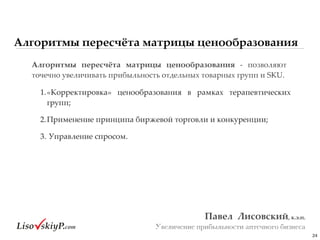 Алгоритмы пересчёта матрицы ценообразования
24
Павел&&Лисовский,&к.э.н.&
Увеличение прибыльности аптечного бизнеса
Алгоритмы& пересчёта& матрицы& ценообразования& g# позволяют#
точечно#увеличивать#прибыльность#отдельных#товарных#групп#и#SKU.##
1.«Корректировка»# ценообразования# в# рамках# терапевтических#
групп;##
2.Применение#принципа#биржевой#торговли#и#конкуренции;#
3.#Управление#спросом.
 