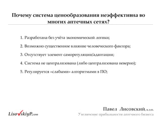 Почему система ценообразования неэффективна во
многих аптечных сетях?
Павел&&Лисовский,&к.э.н.&
Увеличение прибыльности аптечного бизнеса
1.#Разработана#без#учёта#экономической#логики;#
2.#Возможно#существенное#влияние#человеческого#фактора;##
3.#Отсутствует#элемент#саморегуляции/адаптации;#
4.#Система#не#централизована#(либо#централизована#неверно);#
5.#Регулируется#«слабыми»#алгоритмами#в#ПО;#
 