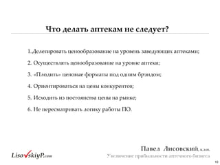 Что делать аптекам не следует?
10
Павел&&Лисовский,&к.э.н.&
Увеличение прибыльности аптечного бизнеса
1.Делегировать#ценообразование#на#уровень#заведующих#аптеками;#
2.#Осуществлять#ценообразование#на#уровне#аптеки;#
3.#«Плодить»#ценовые#форматы#под#одним#брэндом;#
4.#Ориентироваться#на#цены#конкурентов;#
5.#Исходить#из#постоянства#цены#на#рынке;#
6.#Не#пересматривать#логику#работы#ПО.
 