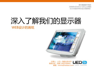 部分数据源于我在
                             2008年4月YahooUED上分享的
                             《LCD点距对Web设计的影响》




深入了解我们的显示器
WEB设计的画纸




            分享人：人马 – 淘宝北京UED
           联系方式：刘昊 13691596661
              邮箱：renma@taobao.com
 