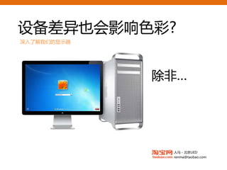 设备差异也会影响色彩?
深入了解我们的显示器



                TN的笔记本
             真的不推荐 :(
  如果是做       除非…
             跨平台
  国内的互联网产品   颜色ICC不一致
             系统默认效果不同
             交互细节
             传承风格   MVA面板
                    6Bit驱动



  专业级液晶显示器

                  人马 - 北京UED
                  renma@taobao.com
 
