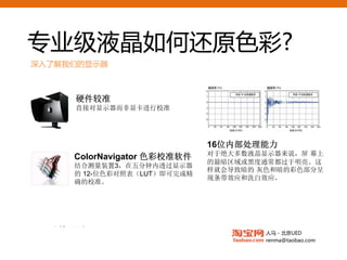 专业级液晶如何还原色彩?
深入了解我们的显示器


                                     专业校色仪
       硬件较准                          25点校色
       直接对显示器而非显卡进行校准




                               16位内部处理能力
                               对于绝大多数液晶显示器来说，屏 幕上
       ColorNavigator 色彩校准软件         均匀均配器(DUE)
                               的最暗区域或黑度通常都过于明亮。这
       结合测量装置3，在五分钟内透过显示器            确保亮度和色彩
                               样就会导致暗的 灰色和暗的彩色部分呈
       的 12-位色彩对照表（LUT）即可完成精
       确的校准。                         的均匀性
                               现条带效应和洗白效应。




 8Bit与 10Bit
   同步显示
                                        人马 - 北京UED
                                        renma@taobao.com
 