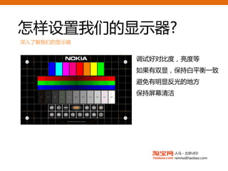 怎样设置我们的显示器?
深入了解我们的显示器


               安装厂商配送的
                调试好对比度，亮度等
                  如果有双显，保持白平衡一致
               ICC配置文件
     优先选用DVI    避免有明显反光的地方

  不使用模拟转接头      保持屏幕清洁

     硬件软件兼容




                         人马 - 北京UED
                         renma@taobao.com
 