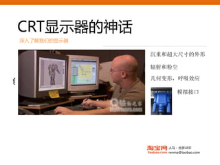 CRT显示器的神话
 深入了解我们的显示器

                 沉重和超大尺寸的外形

                 辐射和粉尘
     传统专业级CRT
                 几何变形，呼吸效应
色域接近NTSC标准100%
                        模拟接口




                    人马 - 北京UED
                    renma@taobao.com
 