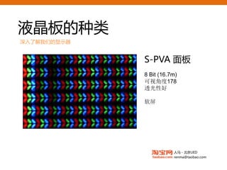 液晶板的种类
深入了解我们的显示器


             S-PVA面板
             8 Bit (16.7m)
             可视角度178
             透光性好

             软屏




                        人马 - 北京UED
                        renma@taobao.com
 