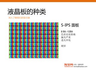 液晶板的种类
深入了解我们的显示器


             S-IPS面板
             8 Bit -12Bit
             色彩还原准确
             漏光严重
             透光率低

             硬屏




                       人马 - 北京UED
                       renma@taobao.com
 