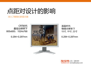 点距对设计的影响
 深入了解我们的显示器



         CRT时代     液晶时代
      最佳分辨率下       物理分辨率下
800x600，1024x768   15寸,19寸,22寸

   0.294~0.297mm   0.294~0.297mm




                         人马 - 北京UED
                         renma@taobao.com
 