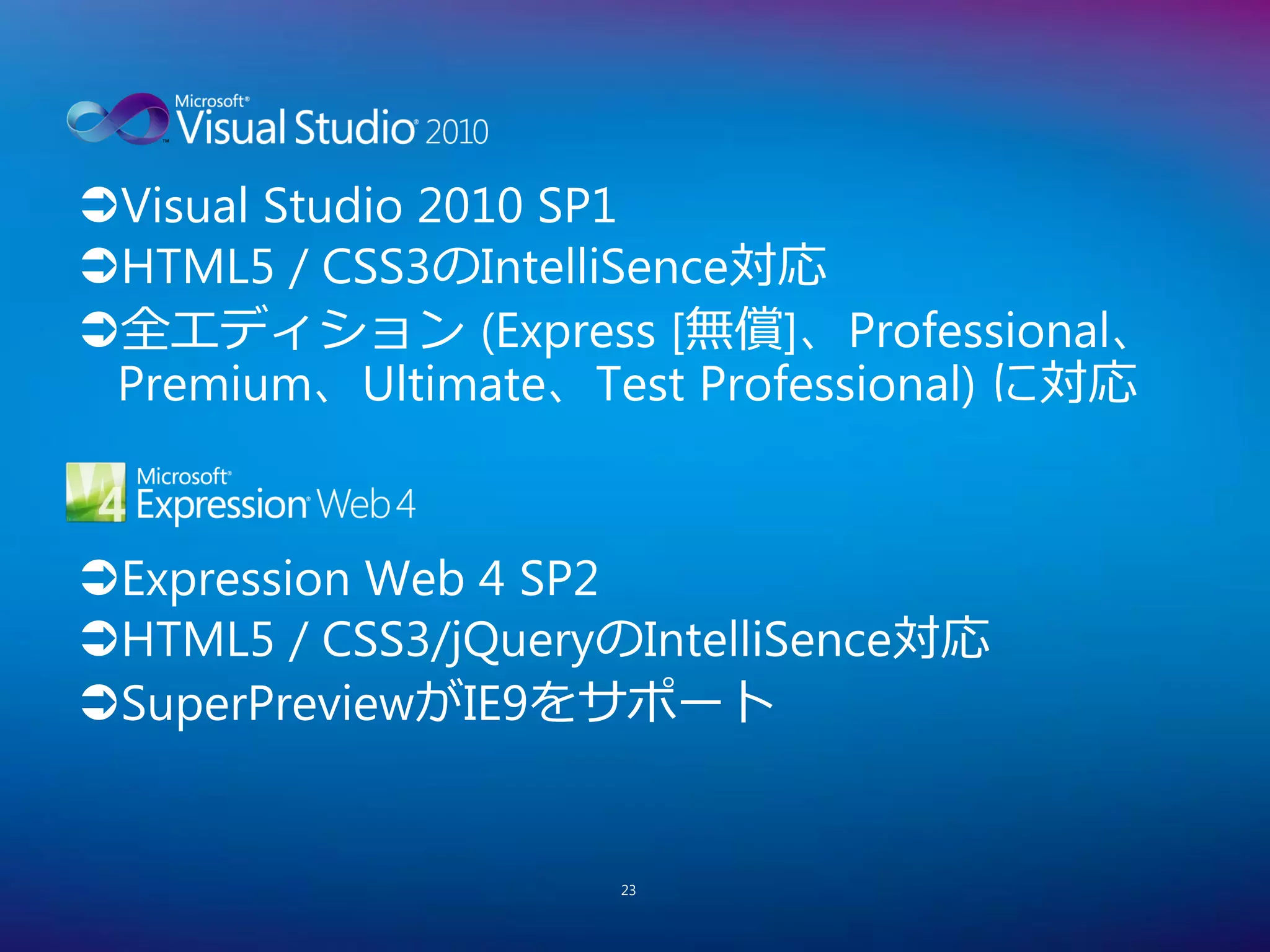 Visual Studio 2010 SP1
HTML5 / CSS3のIntelliSence対応
全エディション (Express [無償]、Professional、
 Premium、Ultimate、Test Professional) に対応


Expression Web 4 SP2
HTML5 / CSS3/jQueryのIntelliSence対応
SuperPreviewがIE9をサポート


                    23
 