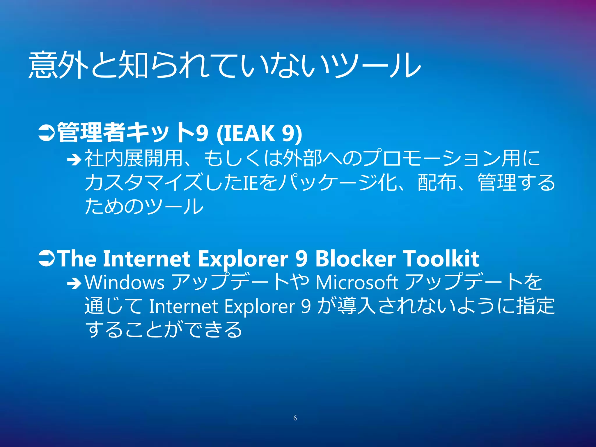 意外と知られていないツール

管理者キット9 (IEAK 9)
   社内展開用、もしくは外部へのプロモーション用に
    カスタマイズしたIEをパッケージ化、配布、管理する
    ためのツール

The Internet Explorer 9 Blocker Toolkit
   Windowsアップデートや Microsoft アップデートを
    通じて Internet Explorer 9 が導入されないように指定
    することができる



                       6
 