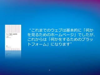 “これまでのウェブは基本的に「何か
を見るためのホームページ」でしたが、
これからは「何かをするためのプラッ
トフォーム」になります”




     20
 