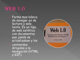 Web 1.0Forma mas básica de navegar es de lectura y solo texto. Es un tipo de web estática con documentos que jamás se actualizaban y los contenidos dirigidos a la navegación (HTML y GIF).