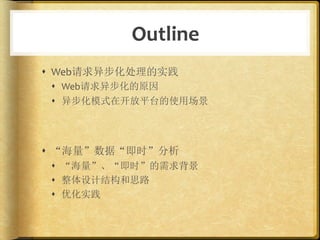 Outline	
  
s  Web请求异步化处理的实践	
  
 s  Web请求异步化的原因	
  
 s  异步化模式在开放平台的使用场景	
  




s  “海量”数据“即时”分析	
  
 s  “海量”、“即时”的需求背景	
  
 s  整体设计结构和思路	
  
 s  优化实践	
  
 