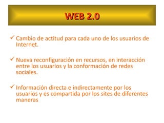 WEB 2.0 Cambio de actitud para cada uno de los usuarios de Internet. Nueva reconfiguración en recursos, en interacción entre los usuarios y la conformación de redes sociales. Información directa e indirectamente por los usuarios y es compartida por los sites de diferentes maneras  