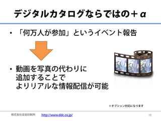 デジタルカタログならではの＋α

• 「何万人が参加」というイベント報告




• 動画を写真の代わりに
  追加することで
  よりリアルな情報配信が可能

                                    ※オプション対応になります


株式会社吉田印刷所   http://www.ddc.co.jp/                   19
 