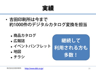 実績
• 吉田印刷所は今まで
  約1000件のデジタルカタログ変換を担当

     商品カタログ
     広報誌                             継続して
      イベントパンフレット
  
                                    利用される方も
     地図
     チラシ                              多数！

株式会社吉田印刷所   http://www.ddc.co.jp/             23
 